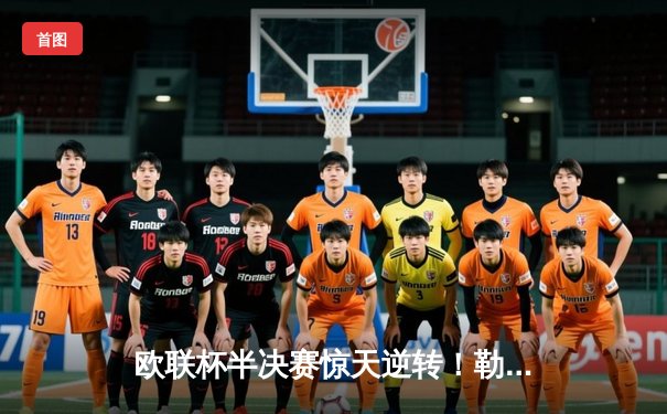 欧联杯半决赛惊天逆转！勒沃库森绝平罗马延续不败神话，赛季48场不败刷新纪录