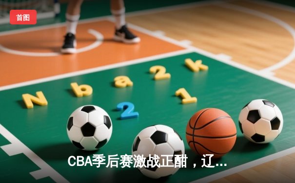 CBA季后赛激战正酣，辽宁本钢逆转广东宏远夺赛点