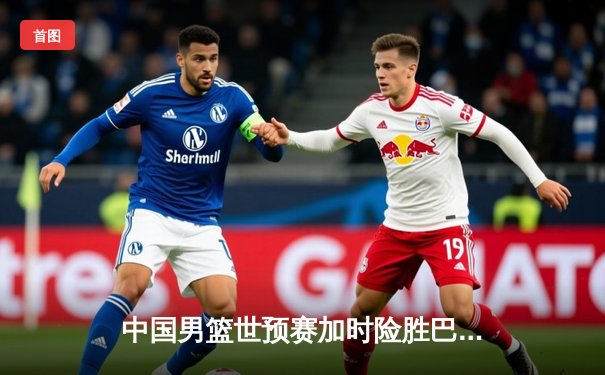 中国男篮世预赛加时险胜巴林，周琦独砍22+10成定海神针