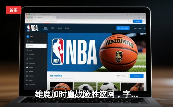 雄鹿加时鏖战险胜篮网，字母哥44分14篮板引领胜利狂潮