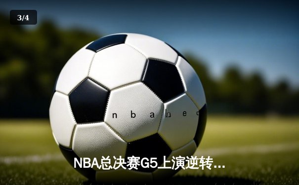NBA总决赛G5上演逆转奇迹！凯尔特人末节轰20-0攻势捍卫主场 - 3